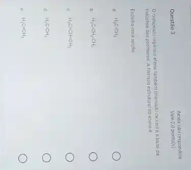 Questão 3
Ainda não respondida
Vale 2,0 ponto (s)
composto orgànico eteno tambern chamado de vinil e a base da
industria dos polimeros A formula estrutural do eteno 6
Escolha uma opção
a. H_(3)C-CH_(3)
b. H_(3)C-CH_(2)-CH_(3)
C. H_(3)C=CH=CH_(2)
d. H_(2)C-CH_(2)
e. H_(2)C=CH_(2)