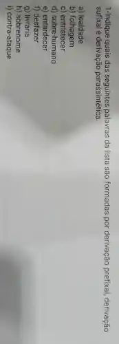 1-Indique quais das palavras da lista são formadas por derivação prefixal,derivação
sufixal e derivação parassintética.
a)lealdade
b)folhagem
C)entristecer
d)sobre -humano
e)entardecer
f)desfazer
g)livraria
h)sobrenome
i)contra-ataque
