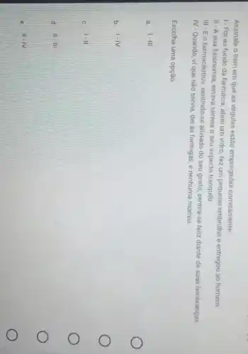 Assinale o item em que as virgulas estão empregadas corretamente:
1-Fol ao fundo da farmácia, abriu um vidro fez um pequeno embrulho e entregou ao homem
II-A sua fisionomia, estava serena o seu aspecto tranquilo
III-E o farmacêutico, sentindo-se aliviado do seu gesto sentira-se feliz diante de suas lembranças.
IV-Quando, vi que não servia, dei às formigas, e nenhuma morreu.
Escolha uma opção:
a. 1-111
b. 1-IV
c. 1-11
d. 11-111
e. 11-1V