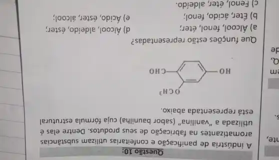 nte,
Questão 10:
A indústria de panificação e confeitarias utilizam substâncias
aromatizantes na fabricação de seus produtos. Dentre elas é
utilizada a "vanilina" (sabor baunilha) cuja fórmula estrutural
está representada abaixo.
HO-(-OCH^2)
d) Álcool, aldeído , éster;
Que funções estão representadas?
a) Álcool, fenol,éter;
b) Éter, ácido , fenol;
e) Ácido, éster álcool;
c) Fenol, éter,aldeído.