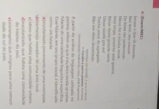 6. (Enem/MEC)
Iscute o que tô dizendo.
Seu dotô, seu coroné .
De fome tão padecendo
Meus fio e minha muié.
Sem briga, questão nem guerra,
Meça desta grande terra
Umas tarefa pra eu!
Tenha pena do agregado
Não me dêxe deserdado
PATATIVA DO ASSARE. A terra é naturá.
In: Cordéis e outros poemas. Fortaleza
Universidade Federal do Ceará, 2008 (fragmento)
A partir da análise da linguagem utilizada no
poema, infere-se que o eu lírico revela-se como
falante de uma variedade linguistica especifica.
Esse falante, em seu grupo social, é identificado
como um falante
a) escolarizado proveniente de uma metrópole.
b)sertanejo morador de uma área rural.
c) idoso que habita uma comunidade urbana.
d)escolarizado que habita uma comunidade
do interior do pais.
e) estrangeiro que imigrou para uma comuni-
dade do sul do pais.