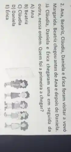 2. Ana, Beatriz , Cláudia, Daniela e Érica foram visitar a vovó
Margarida. Beatriz chegou antes de Ana e depois de Daniela.
Já Cláudia, Daniela e Érica chegaram uma em seguida da
outra, nessa ordem Quem foi a primeira a chegar?
A) Ana
B) Beatriz
C) Cláudia
D) Daniela
E) Érica