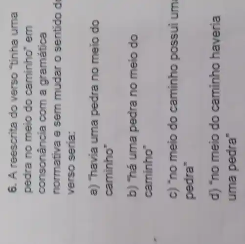 6. A reescrita do verso "tinha uma
pedra no meio do caminho em
consonância com a gramática
normativa e sem mudar o sentido d
verso seria:
a) "havia uma pedra no meio do
caminho
b) "há uma pedra no meio do
caminho"
c) "no meio do caminho possui um
pedra'
d) "no meio do caminho haveria