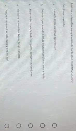 Marque a alternativa em que o uso da pontuação está INADEQUADO:
Escolha uma opção:
a. Naquela tarde, os filhos aprontaram.
b. Seus amigos, marido e filhos ficaram satisfeitos com a festa.
c. Na cozinha havia de tudo; temperos, condimentos e doces
d. Gostava de cozinhar limpar, lavar epassar.
e. Ana, era uma mulher alta, magra e multo ágil.