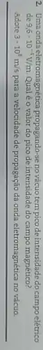 2. Uma onda eletromagnética propagando-se no vácuo tempico de intensidade do campo elétrico
de 9,6cdot 10^-4V/m Qualéo valor do pico de intensidade do campo magnético?
Adote 3cdot 10^8m/s para a velocidade de propagação da onda eletromagnética no vácuo.