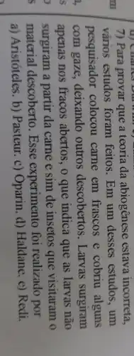 (i) Charles Dur Will of my
7) Para provar que a teoria da abiogênese estava incorreta,
vários estudos foram feitos. Em um desses estudos , um
pesquisador colocou carne em frascos e cobriu alguns
com gaze, deixando outros descobertos . Larvas surgiram
apenas nos fracos abertos, o que indica que as larvas não
surgiram a partir da carne e sim de insetos que visitaram o
material descoberto Esse experimento foi realizado por
a) Aristóteles. b)Pasteur. c) Oparin d) Haldane. e) Redi.