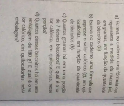 a) Escreva no caderno uma fórmula que
represente a medida da massa (m)
em gramas, em função da quantidade
de biscoitos (b)
b) Escreva no caderno uma fórmula que
expresse o valor calórico (c) em aui
localorias, em função da quantidade
de biscoitos (b)
c) Quantos gramas há em uma porção
de 7 desses biscoitos? E qual é o và
lor calórico, em quilocalorias, nessa
porção?
d) Quantos desses biscoitos há em uma
embalagem de 180 g? E qual é o và
lor calórico, em quilocalorias, nessa
embalagem?