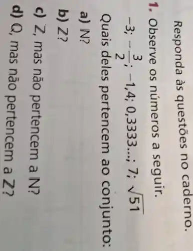 Responda às questōes no caderno.
i . Observe os números , a seguir.
-3;-(3)/(2);-1,4;0,3333ldots ;7;sqrt (51)
Quais deles pertencem ao conjunto:
a) IN?
b) Z?
c) Z , mas não pertencem a N?
d) Q , mas não pertencem a Z?