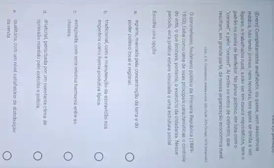 (Enem) Completamente analfabeto, ou quase, sem assistência
médica, não lendo jornais nem revistas, nas quais se limita a ver
figuras, o trabalhador rural,a não ser em casos esporádicos, tem o
patrão na conta de benfeitor. No plano politico ele luta com o
"coronel" e pelo "coronel". Ai estão os votos de cabresto, que
resultam, em grande parte da nossa organização económica rural.
LEAL,VN Coronelsmo, enxada evoto Silo Paulo Alfa-Omega, 1978 (adaptado)
coronelismo, fenomeno politica da Primeira República (1889-
1930) tinha como uma de suas principais caracteristicas o controle
do voto, o que limitava, portanto, o exercicic da cidadania. Nesse
período, esta prática estava vinculada a uma estrutura social
Escolha uma opção:
a. agrária, marcada pela concentração da terra e do
poder politico local e regional.
b. tradicional, com a manutenção da escravidão nos
engenhos como forma produtiva típica.
c. estagnada, com uma relativa harmonia entre as
classes.
d. ditatorial, perturbada por um constante clima de
opressão mantido pelo exército e polícia.
e. igualitária, com um nivel satisfatório de distribuição
da renda.