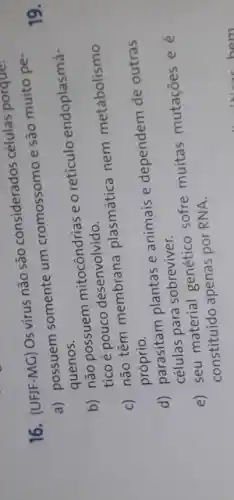 16. (UFJF-MG) Os virus não são considerados células porque:
a) possuem somente um cromossomo e são muito pe
quenos.
b) não possuem mitocôndrias e o retículo endoplasmá-
tico é pouco desenvolvido.
c) não têm membrana plasmática nem metabolismo
próprio.
d) parasitam plantas e animais e dependem de outras
células para sobreviver
e) seu material genético sofre muitas mutaçōes ee
constituído apenas por RNA.
19.