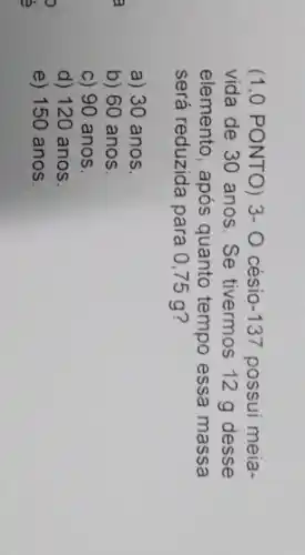 (1,0 PONTO) 3-0 césio -137 possui meia-
vida de 30 anos . Se tivermos 12 g desse
elemento, após quanto tempo essa massa
será reduzida para 0 ,75 g?
a) 30 anos.
b) 60 anos.
c) 90 anos
d) 120 anos.
e) 150 anos