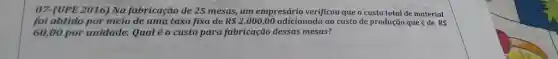 07-(UPE 2016) Na fabricação de 25 mesas, um empresário verificou que o custo total de material foi obtido por meio de uma taxa fixa de R2.000,00 adicionada ao custo de produçāo que é de R 60,00 por unidade. Qual é o custo para fabricaçäo dessas mesas?