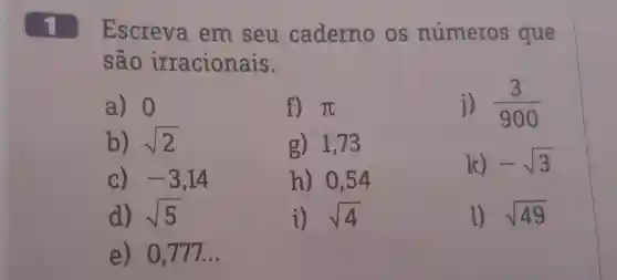 1 Escreva em seu caderno os números que são irracionais. a) 0 f) pi j) (3)/(900) b) sqrt2 g) 1,73 c) -3,14 h) 0,54 k) -sqrt3 d) sqrt5 i) sqrt4 sqrt49 e) 0,777 dots