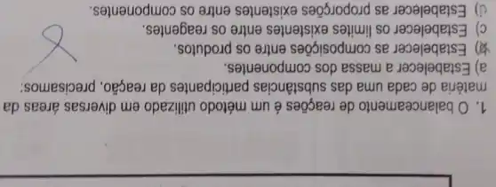 1. O balanceamento de reações é um método utilizado em diversas áreas da
matéria de cada uma das substâncias participantes da reação, precisamos:
a) Estabelecer a massa dos componentes.
(1) Estabelecer as composições entre os produtos.
c) Estabelecer os limites existentes entre os reagentes.
d) Estabelecer as proporções existentes entre os componentes.