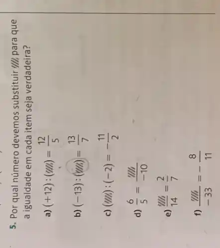 5. Por qual número devemos substituir "III para que
a igualdade em cada item seja verdadeira?
a) (+12):(u/h)=(12)/(5)
b) (-13):(m/s)=(13)/(7)
c) (m/s):(-2)=-(11)/(2)
d) (6)/(5)=(% )/(-10)
e) (m)/(14)=(2)/(7)
f) (m)/(-33)=-(8)/(11)