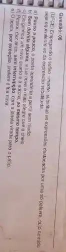 Questão: 09
(UFCE) Empegando o sufixo-mente , substitua as expressões destacadas por uma só palavra , cujo sentido seja equivalente ao da expressão substituida.
a) Pouco a pouco , o poeta aprenderia a partir sem medo.
b) Sem dúvida alguma , a lua nova é mais alegre que a cheia.
c) Ele ganhou um novo quarto e a aurora, ao mesmo tempo.
d) Passou dez anos , sem interrupção, com a janela virada para o pátio.
e) O poeta, por exceção, prefere a lua nova.