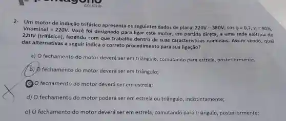 2- Um motor de indução trifásico apresenta os seguintes dados de placa: 220V-380V;cos phi=0,7,eta=90% , Vnominal =220V . Você foi designado para ligar este motor, em partida direta, a uma rede elétrica de 220V (trifásico), fazendo com que trabalhe dentro de suas características nominais. Assim sendo, qual das alternativas a seguir indica o correto procedimento para sua ligação? a) O fechamento do motor deverá ser em triângulo, comutando para estrelaj posteriormente. b) O fechamento do motor deverá ser em triângulo; (C) o fechamento do motor deverá ser em estrela; d) O fechamento do motor poderá ser em estrela ou triángulo, indistintamente; e) O fechamento do motor deverá ser em estrela, comutando para triângulo, posteriormente;