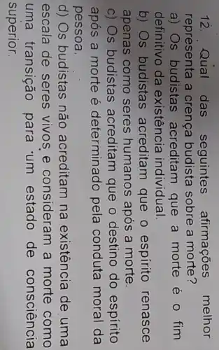 12. Qual das seguintes afirmações melhor
representa a crenca budista sobre a morte?
a) Os budistas acreditam que a morte é 0 fim
definitivo da existência individual.
b) Os budistas acreditam que o espirito renasce
apenas como seres humanos após a morte.
c) Os budistas acreditan que o destino do espírito
após a morte e determinado pela conduta moral da
pessoa.
d) Os budistas não acreditam na existência de uma
escala de seres vivos e consideram a morte como
uma transição para 'um estado de consciência
superior.