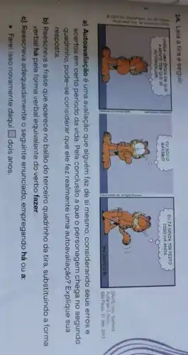 14. Leia a tira a seguir.
a) Autoavaliação é uma avaliação que alguém faz de si mesmo considerando seus erros e
acertos em certo período da vida. Pela conclusão a que o personagem chega no segundo
quadrinho, pode-se considerar que ele fez realmente uma autoavaliação?Explique sua
resposta.
b) Reescreva a frase que aparece no balão do terceiro quadrinho da tira, substituindo a forma
verbal há pela forma verbal equivalente do verbo fazer.
c) Reescreva adequadamente o seguinte enunciado empregando há ou a:
- Farei isso novamente daqui square  dois anos.