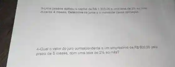 3-Uma pessoa aplicou o capital de R 1.200,00 a uma taxa de 2% ao mês durante 4 meses. Determine os juros e o montante dessa aplicação. 4-Qual o valor do juro correspondente a um empréstimo de R600,00 pelo prazo de 5 meses, com uma taxa de 3% ao mês?