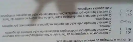 4) Sobre a formação do relevo é correto atirmar que:
a) ()
relevo desde o surgimento da Terra nǎo sofreu modificaçōes em sua estrutura
b) ()
relevo é formado por modificações resultantes da ação somente de agentes
internos.
c) (x)
relevo é formado pela ação de agentes exógenos e transformado por agentes
endógenos.
()
relevo é apenas a manifestação superficial do que ocorre no interior da Terra
d) 
e) ()
relevo é formado por modificaçōes resultantes da ação de agentes endógenos
e de agentes exógenos.