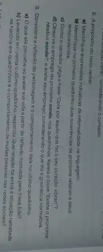 2. A propósito do texto verbal:
a) Identifique expressões indicativas de informalidade na linguagem.
b) Identifique no primeiro quadrinho duas ocorrências de pronome relativo e seus
antecedentes.
c) Como o narrador julga a frase "Opte por aquilo que faz o seu coração vibrar!"?
d) Observe o emprego do pronome aonde, nos quadrinhos. Releia o boxe "Existe o pronome
relativo aonde?" e avalie seu emprego, considerando o que diz a gramática normativa.
3. Considere a reflexão do personagem e o comportamento dele no último quadrinho.
a) O que ele percebe ao avaliar sua vida a partir da reflexão motivada pela frase lida?
b) Levando em conta o último quadrinho, responda:Que relação há entre a situação retratada
na história em quadrinhos e o comportamento de muitas pessoas nas redes sociais?