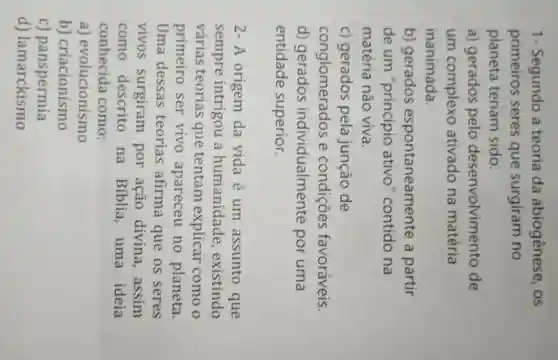 1- Segundo a teoria da abiogênese, os
primeiros seres que surgiram no
planeta teriam sido:
a) gerados pelo desenvolvimento de
um complexo ativado na matéria
inanimada.
b) gerados espontaneamente a partir
de um "principio ativo" contido na
matéria não viva.
c) gerados pela junção de
conglomerados e condições favoráveis.
d) gerados individualmente por uma
entidade superior.
2- A origem da vida é um assunto que
sempre intrigou a humanidade , existindo
várias teorias que tentam explicar como o
primeiro ser vivo apareceu no planeta.
Uma dessas teorias afirma que os seres
vivos surgiram por ação divina, assim
como descrito na Bíblia , uma ideia
conhecida como:
a)evolucionismo
b) criacionismo
C)panspermia
d) lamarckismo