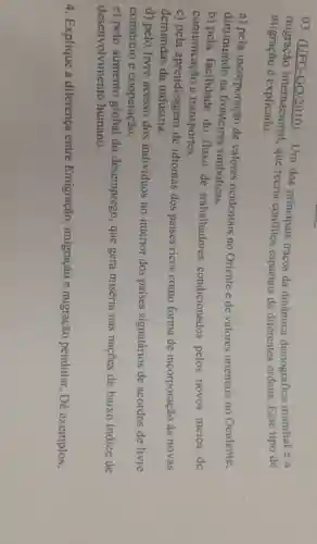 03. (UFG -GO/2010) -Um dos principais traços da dinâmica demográfica mundial é a
migração é explicado.
migração internacional.que recria conflitos espaciais de diferentes ordens. Esse tipo de
a) pela incorporação de valores ocidentais no Oriente e de valores orientais no Ocidente,
diminuindo as fronteiras simbólicas.
b) pela facilidade do fluxo de trabalhadores condicionados pelos novos meios de
comunicação e transportes.
c) pela aprendizagem de idiomas dos paises ricos como forma de incorporação às novas
demandas da indústria.
d) pelo livre acesso dos indivíduos no interior dos paises signatários de acordos de livre
comércio e cooperação.
e) pelo aumento global do desemprego , que gera miséria nas nações de baixo indice de
desenvolvimento humano.
4. Explique a diferença entre Emigração , imigração e migração pendular, Dê exemplos.