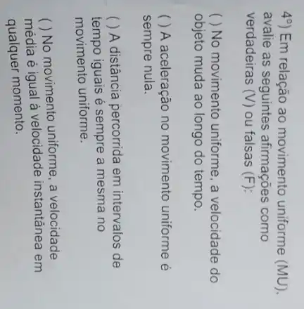 49) Em relação ao movimento uniforme (MU)
avalie as seguintes afirmações como
verdadeiras (V) ou falsas (F)
) No movimento uniforme a velocidade do
objeto muda ao longo do tempo.
( ) A aceleração no movimento uniforme é
sempre nula.
( ) A distância percorrida em intervalos de
tempo iguais é sempre a mesma no
movimento uniforme.
média é igual à velocidade instantânea em
()
No movimento uniforme, a velocidade
qualquer momento.