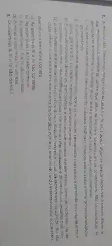 1. A democracia ateniense antiga (dos séculos V e IV a.C.) possui algumas características que a tornam diferente
das democracias modernas , ainda que estas se inspirem naquela para se constituírem. São características da
democracia ateniense referentes ao período anteriormente citado,as seguintes assertivas.
1. Na democracia ateniense, nem todos são cidadãos . Mulheres crianças escravizadose estrangeiros são excluídos
da cidadania.
II. Euma democracia representativa , como as modernas. Um cidadão mais sábio é escolhido para representar o
povo garantindo , portanto, o poder de um sobre os outros.
III. E uma democracia direta ou participativa, e não uma democracia representativa , como as modernas. Na de-
mocracia ateniense, os cidadãos participam diretamente das discussões e da tomada de decisōes pelo voto.
IV.A democracia ateniense não exclui da política a ideia de competência ou de tecnocracia:na política, uns são
mais sábios e c competentes que outros (os cidadãos comuns), aqueles devendo exercer o poder sobre estes.
Assinale a alternativa correta.
a) As assertivas III e IV são corretas.
b) As assertivas le III são corretas.
c) As assertivas I, II e IV são corretas.
d) Apenas a assertiva lé correta.
e) As assertivas II, III e IV são corretas.