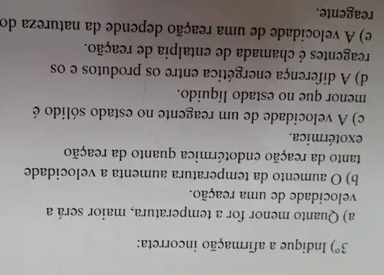 39) Indique a afirmação incorreta:
a) Quanto menor for a temperatura , maior será a
velocidade de uma reação.
b) O aumento da temperatu ra aumenta a velocidade
tanto da reação endotérmica quanto da reação
exotérmica.
C) A velocidade de um reagente no estado sólido é
menor que no estado líquido.
d) A diferença energética entre os produtos e os
reagentes é chamada de entalpia de reação.
e) A velocidade de uma reação depende da natureza do
reagente.