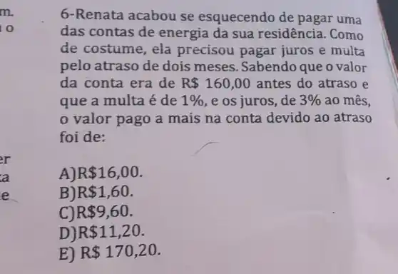 6-Renata acabou se esquecendo de pagar uma das contas de energia da sua residência. Como de costume, ela precisou pagar juros e multa pelo atraso de dois meses. Sabendo que o valor da conta era de R160,00 antes do atraso e que a multa é de 1% , e os juros, de 3% ao mês, o valor pago a mais na conta devido ao atraso foi de: A) R16,00 . B) R1,60 . C) R9,60 . D) R11,20 . E) R170,20 .