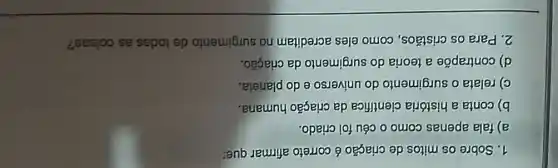 1. Sobre os mitos de criação é correto afirmar que:
a) fala apenas como o céu foi criado.
b) conta a história científica da criação humana.
c) relata o surgimento do universo e do planeta.
d) contrapōe a teoria do surgimento da criação.
2. Para os cristãos como eles acreditam no surgimento de todas as coisas?