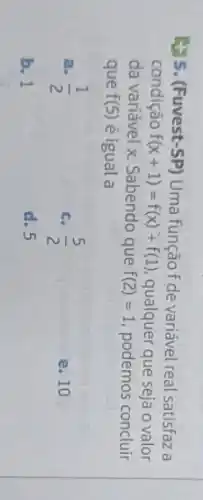 5.(Fuvest-SP) Uma função f de variável real satisfaz a
condição f(x+1)=f(x)+f(1) qualquer que seja o valor
da variável x. Sabendo que f(2)=1 podemos concluir
que f(5) é igual a
a. (1)/(2)
c. (5)/(2)
e. 10
b. 1
d. 5