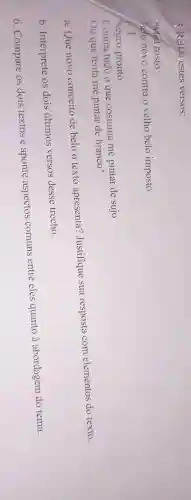 5. Relia estes versos:
"Meu rosto
Belo novo contra o velho belo imposto
...
Negro pronto
Contra tudo o que costuma me pintar de sujo
Ou que tenta me pintar de branco"
a. Que novo conceito de belo o texto apresenta?Justifique sua resposta com elementos do texto.
b . Interprete os dois ultimos versos desse trecho.
6 . Compare os dois textose aponte aspectos comuns entre eles quanto à abordagem do tema.