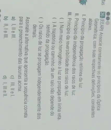 36. (EEAR) Associe corretamente os principios da Optica
Geométrica, com suas respectivas definições constantes
abaixo.
I. Princípio da propagação retilínea da luz.
II. Princípio da independência dos raios de luz.
III. Princípio da reversibilidade dos raios de luz.
() Num meio homogêneo a luz se propaga em linha reta.
() A trajetória ou caminho de um raio não depende do
sentido da propagação.
( ) Os raios de luz se propagam independentemente dos
demais.
Assinale a alternativa que apresenta a sequência correta
para o preenchimento das lacunas acima.
a) I, II e III
c) III, II el.
b) II, I e III
d) I, III e II.