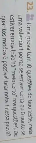 23. Uma prova tem 10 questões do tipo teste, cada
uma valendo 1 ponto se estiver certa ou 0 ponto se
estiver errada (não há "meio certo" nas questões). De
quantos modosé possivel tirar nota 7 nessa prova?