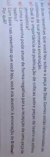 As duas resenhas que você leu sobre a peça de Dias Gomes estão relacionadas ao
contexto de sua primeira encenação.
a) Qualé a importância da publicação de criticas sobre peças de teatro na esfera
jornalistica?
b) Como a resenha pode atuar de forma negativa para a recepção de uma peça de
teatro?
(c) Com base nas resenhas que você leu, você iria assistir à encenação de 0 túnel?
Por quê?