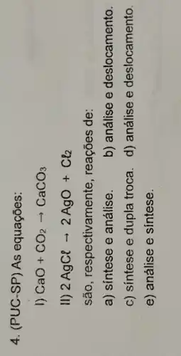 4. (PUC-SP As equações:
1) CaO+CO_(2)arrow CaCO_(3)
II) 2AgClarrow 2AgO+Cl_(2)
são respectivamente , reações de:
a) sintese e análise.
b) análise e deslocamento.
c) sintese e dupla troca.
d) análise e deslocamento.
e) análise e sintese.