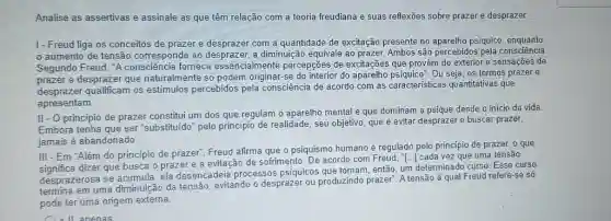 Analise as assertivas e assinale as que têm relação com a teoria freudiana e suas reflexóes sobre prazer e desprazer- 1 - Freud liga os conceitos de prazer e desprazer com a quantidade de excitação presente no aparelho psiquico: enquanto o aumento de tensão corresponde ao desprazer, a diminuição equivale ao prazer. Ambos são percebidos pela consciência. Segundo Freud, "A consciência fornece essencialmente percepções de excitações que provêm do exterior e sensações de prazer e desprazer que naturalmente só podem originar-se do interior do aparelho psiquico". Ou seja, os termos prazer e desprazer qualificam os estímulos percebidos pela consciência de acordo com as características quantitativas que apresentam. II - O princípio de prazer constitui um dos que regulam o aparelho mental e que dominam a psique desde o inicio da vida. Embora tenha que ser "substituído" pelo principio de realidade, seu objetivo, que é evitar desprazer e buscar prazer, jamais é abandonado. III - Em "Além do princípio de prazer". Freud afirma que o psiquismo humano é regulado pelo princípio de prazer, o que significa dizer que busca o prazer e a evitação de sofrimento. De acordo com Freud, "[...] cada vez que uma tensão desprazerosa se acumula, ela desencadeia processos psíquicos que tomam, então, um determinado curso. Esse curso termina em uma diminuição da tensão, evitando o desprazer ou produzindo prazer". A tensão à qual Freud refere-se só pode ter uma origem externa.