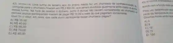 (arioo441H6) Uma turma de terceiro ano do ensino médio fez um churrasco de confraternizaçào. As compras para o churrasco ficaram em R 2800,00 , que seriam divididos igualmente entre todos os alunos dessa turma. Na hora de receber o dinheiro, como 5 alunos nâo haviam comparecido ao churrasco, os demais alunos participantes tiveram de pagar R10,00 a mais do que pagariam inicialmente, Qual foi o valor, em reais, que cada aluno participante desse churrasco pagou? A) R35,00 B) RS 40,00 C) RS 56,00 D) R70,00 E) R80,00 acordo com a funçào dada pe para um determinado exp parte da temperatura inic Quantas horas seräo nee A) 4 B) 8 C) 16 D) 75 E) 150