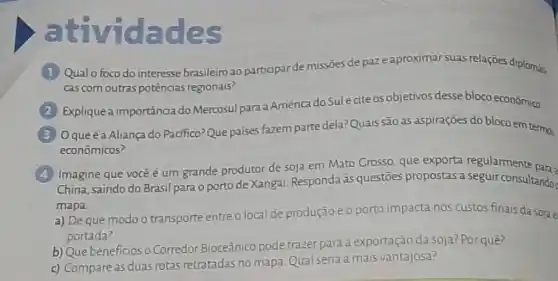 atividades (1) Qual o foco do interesse brasileiro ao participar de missōes de paz e aproximar suas relaçōes diplomát. cas com outras potências regionais? (2) Explique a importância do Mercosul para a América do Sul e cite os objetivos desse bloco econónica (3) O que é a Aliança do Pacífico? Que paises fazzem parte dela? Quais são as aspiraçōes do bloco em termos econömicos? (4) Imagine que você ê um grande produtor de soja em Mato Grosso, que exporta regularmente pana? China, saindo do Brasil para o porto de Xangai. Responda as questōes propostas a seguir consultando mapa. a) De que modo o transporte entre o local de produçāo e o porto impacta nos custos finais da sola e portada? b) Que beneficios o Corredor Bioceânico pode trazer para a exportaçāo da soja? Por quê? c) Compare as duas rotas retratadas no mapa. Qual seria a mais vantajosa?