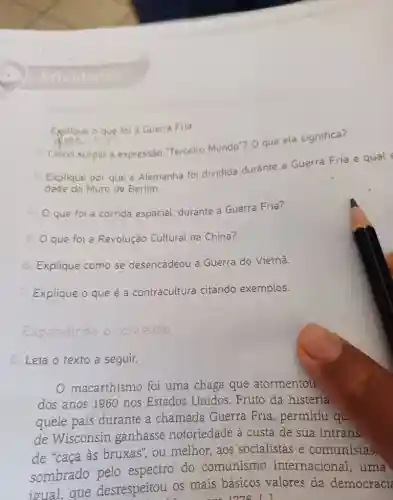 Atividades Explique o que foi a Guerra Fria. yee lin "Como surgiu a expressăo "Terceiro Mundo"? O que ela significa? Explique por que a Alemanha foi dividida durante a Guerra Fria e qual dade do Muro de Berlim. que foi a corrida espacial, durante a Guerra Fria? que foi a Revolução Cultural na China? Explique como se desencadeou a Guerra do Vietnã. Explique o que é a contracultura citando exemplos. Exparidindo of comelide 3. Leia o texto a seguir. O macarthismo foi uma chaga que atormentou dos anos 1960 nos Estados Unidos. Fruto da histeria quele país durante a chamada Guerra Fria, permitiu qu de Wisconsin ganhasse notoriedade à custa de sua intrans. de "caça às bruxas", ou melhor, aos socialistas e comunistas. sombrado pelo espectro do comunismo internacional, uma ioual, que desrespeitou os mais básicos valores da democraci