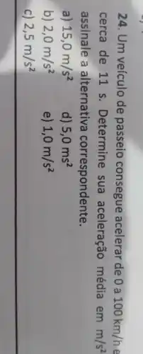 24. Um veículo de passeio consegue acelerar de 0 a 100km/h
cerca de 11 s . Determine sua aceleração média emm/s^2
assinale a alternativa correspondente.
a) 15,0m/s^2
d) 5,0ms^2
b) 2,0m/s^2
e) 1,0m/s^2
c) 2,5m/s^2