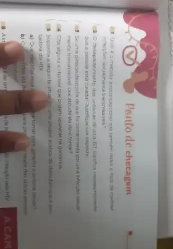 ponto de checagem
Qualéo método anticoncepcional que também reduz o risco de contrair
infecçōes sexualmente transmissíveis?
20 desaparecimento dos sintomas de uma IST significa necessariamente
que a pessoa está curada? Justifique sua resposta.
3 Se uma pessoa desconfia de que foi contaminada por uma infecção sexual-
mente transmissivel que atitude ela deve tomar?
4 Cite alguns sintomas que podem aparecer na gonorreia.
5 Suponha a seguinte situação: uma pessoa acabou de descobrir que é por
tadora do HIV.
a) Que medidas essa	ve tomar para garantir a própria saúde?