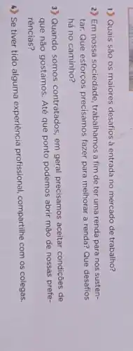 1) Quais são os maiores desafios à entrada no mercado de trabalho?
2) Em nossa sociedade trabalhamos a fim de ter uma renda para nos susten-
tar. Que esforços precisamos fazer para melhorar a renda? Que desafios
há no caminho?
3) Quando somos contratados, em geral precisamos aceitar condições de
que não gostamos. Até que ponto podemos abrir mão de nossas prefe-
rências?
4) Se tiver tido alguma experiência profissional, compartilhe com os colegas.