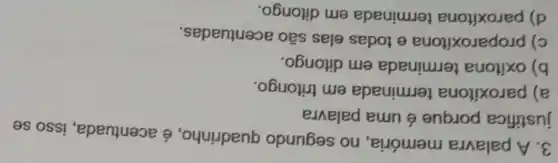 3. A palavra memória, no segundo quadrinho, é acentuada, isso se
justifica porque é uma palavra
a) paroxítona terminada em tritongo.
b) oxitona terminada em ditongo.
c) proparoxítona e todas elas são acentuadas.
d) paroxítona terminada em ditongo.