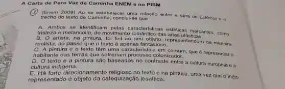 A Carta de Pero Vaz de Caminha ENEM e no PISM (1) (Enem 2009) Ao se estabelecer uma relação entre a obra de Eckhout e o trecho do texto de Caminha, conclui-se que A. Ambos se identificam pelas características estéticas marcantes, como tristeza e melancolia, do movimento romântico das artes plásticas. B. O artista, na pintura, foi fiel ao seu objeto, representando-o de maneira realista, ao passo que o texto é apenas fantasioso. C. A pintura e o texto têm uma característica em comum, que é representar o habitante das terras que sofreriam processo colonizador. D. O texto e a pintura são baseados no contraste entre a cultura europeia e a cultura indigena. E. Há forte direcionamento religioso no texto e na pintura, uma vez que o indio representado é objeto da catequização jesuitica.