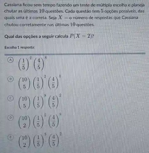 Cassiana ficou sem tempo fazendo um teste de múltipla escolha e planeja chutar as últimas 10 questōes. Cada questão tem 5 opções possíveis, das quais uma é a correta. Seja X=0 o número de respostas que Cassiana chutou corretamente nas últimas 10 questōes. Qual das opções a seguir calcula P(X=2) ? Escolha 1 resposta: (A) ((1)/(5))^(2)((4)/(5))^(8) (B) ([10],[5])((1)/(5))^(2)((4)/(5))^(8) (C) ([10],[5])((1)/(5))^(8)((4)/(5))^(2) (D) ([10],[2])((1)/(5))^(2)((4)/(5))^(8) (E) ([10],[2])((1)/(5))^(8)((4)/(5))^(2)