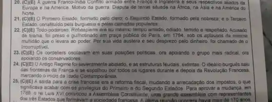 (C)(E) A guerra Franco-India Conflito armado entre França e Inglaterra e seus respectivos aliados da Europa e na América. Motivo da guerra: Disputa de terras situada na África, na Ásia e na América do Norte. (C)(E) O Primeiro Estado, formado pelo clero; o Segundo Estado, formado pela nobreza; e o Terceiro Estado, constituido pela burguesia e pelas camadas populares. (C)(E) Todo-poderoso, Robespierre era ao mesmo tempo amado, odiado, temido e respeitado. Acusado de tirania, foi preso e guilhotinado em praça pública de Paris, em 1794 , sob os aplausos da mesma multidāo que o levara ao poder. Por sua vida austera e seu desprezo pelo dinheiro, foi chamado de o Incorruptivel. (C)(E) Os cordeliers oscilavam em suas posiçōes políticas, ora apoiando o grupo mais radical, ora apoiando os conservadores. (C)(E) O Antigo Regime foi severamente abalado, e as estruturas feudais, extintas. O ideário burguês saiu das fronteiras da França e se espalhou por todos os lugares durante e depois da Revolução Francesa, marcando o início da ldade Contemporânea. (C)(E) A saida para a crise francesa era a reforma fiscal, mudando a arrecadaçäo dos impostos, o que significava acabar com os privilégios do Primeiro e do Segundo Estados. Para aprovar a mudança, em 1788, o rei Luís XVI convocou a Assembleia Constituinte, uma grande assembleia com representantes dos três Estados que formavam a sociedade francesa. A última reuniăo ocorrera havia mais de 170 anos.